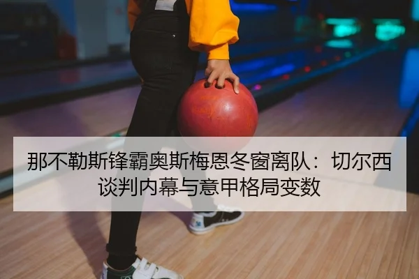 那不勒斯锋霸奥斯梅恩冬窗离队：切尔西谈判内幕与意甲格局变数